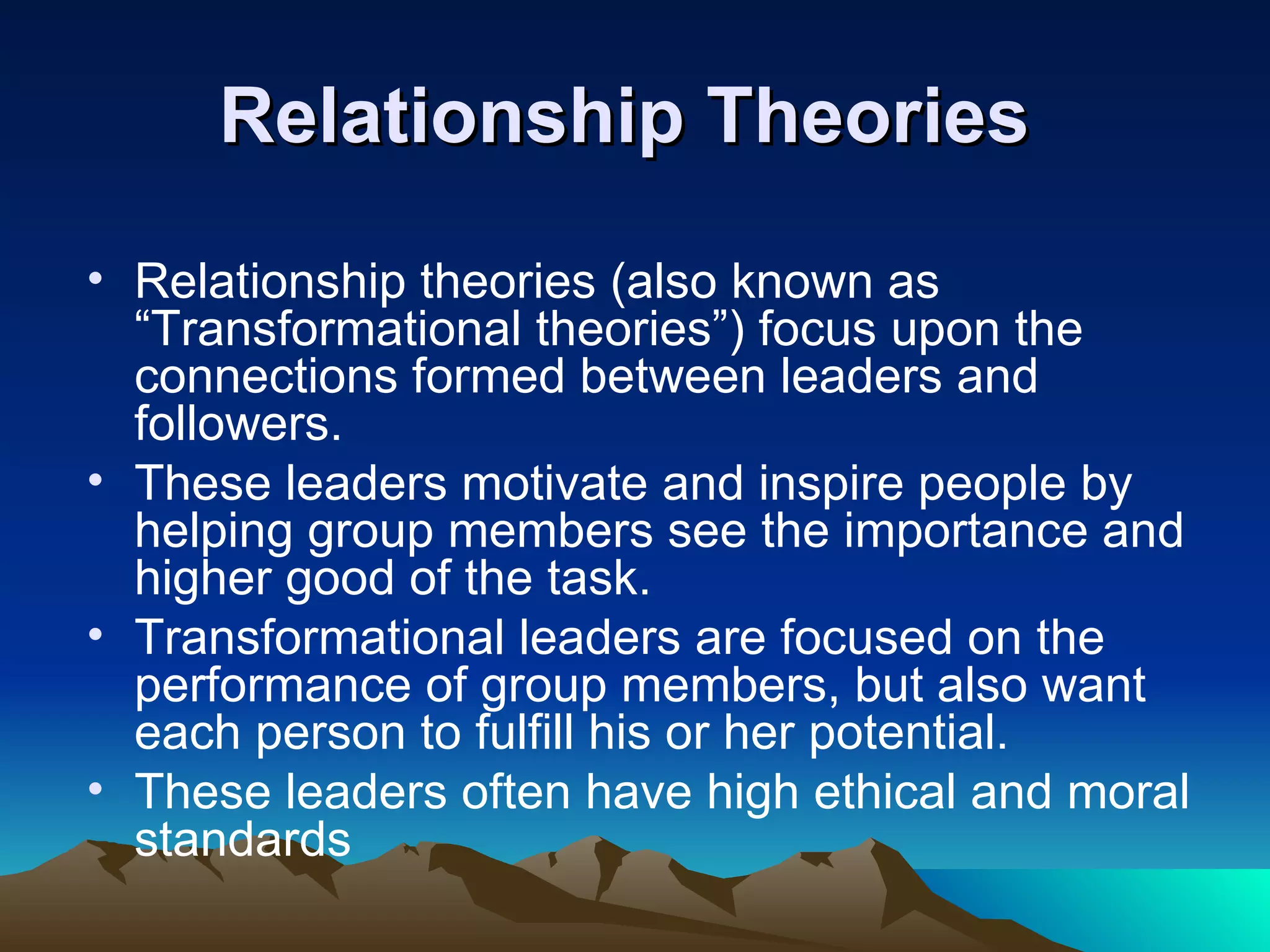 Relationship Theories
• Relationship theories (also known as
  “Transformational theories”) focus upon the
  connections formed between leaders and
  followers.
• These leaders motivate and inspire people by
  helping group members see the importance and
  higher good of the task.
• Transformational leaders are focused on the
  performance of group members, but also want
  each person to fulfill his or her potential.
• These leaders often have high ethical and moral
  standards
 