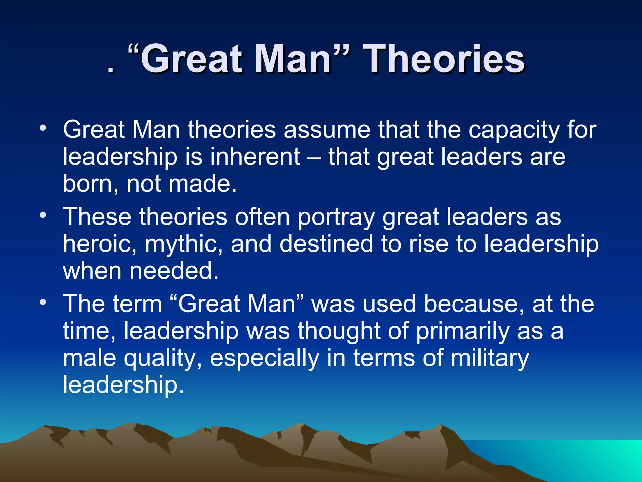 . “Great Man” Theories
• Great Man theories assume that the capacity for
  leadership is inherent – that great leaders are
  born, not made.
• These theories often portray great leaders as
  heroic, mythic, and destined to rise to leadership
  when needed.
• The term “Great Man” was used because, at the
  time, leadership was thought of primarily as a
  male quality, especially in terms of military
  leadership.
 