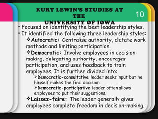KURT LEWIN’S STUDIES AT 
THE 
10 UNIVERSITY OF IOWA 
• Focused on identifying the best leadership styles. 
• It identified...