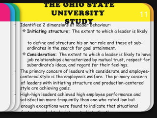 11 
THE OHIO STATE 
UNIVERSITY 
STUDY • Identified 2 dimensions of leader behaviour: 
Initiating structure: The extent to...