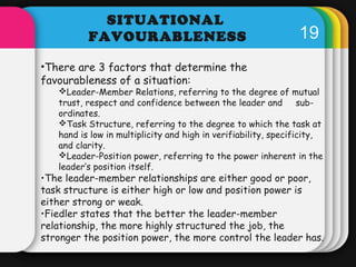 19 
SITUATIONAL 
FAVOURABLENESS 
•There are 3 factors that determine the 
favourableness of a situation: 
Leader-Member R...