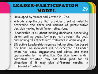 29 
LEADER-PARTICIPATION 
MODEL 
• Developed by Vroom and Yetton in 1973. 
• A leadership theory that provides a set of ru...