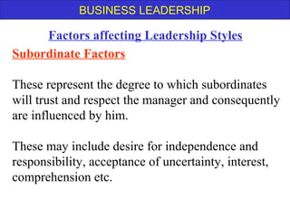 BUSINESS LEADERSHIP
Subordinate Factors
These represent the degree to which subordinates
will trust and respect the manager and consequently
are influenced by him.
These may include desire for independence and
responsibility, acceptance of uncertainty, interest,
comprehension etc.
Factors affecting Leadership Styles
 