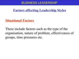 BUSINESS LEADERSHIP
Situational Factors
These include factors such as the type of the
organisation, nature of problem, effectiveness of
groups, time pressures etc.
Factors affecting Leadership Styles
 