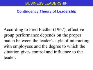 BUSINESS LEADERSHIP
According to Fred Fiedler (1967), effective
group performance depends on the proper
match between the leader's style of interacting
with employees and the degree to which the
situation gives control and influence to the
leader.
Contingency Theory of Leadership
 