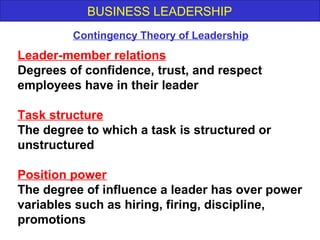 BUSINESS LEADERSHIP
Leader-member relations
Degrees of confidence, trust, and respect
employees have in their leader
Task structure
The degree to which a task is structured or
unstructured
Position power
The degree of influence a leader has over power
variables such as hiring, firing, discipline,
promotions
Contingency Theory of Leadership
 