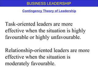 BUSINESS LEADERSHIP
Contingency Theory of Leadership
Task-oriented leaders are more
effective when the situation is highly
favourable or highly unfavourable.
Relationship-oriented leaders are more
effective when the situation is
moderately favourable.
 