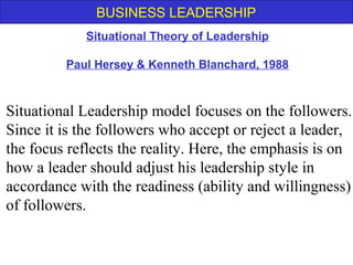 BUSINESS LEADERSHIP
Situational Leadership model focuses on the followers.
Since it is the followers who accept or reject a leader,
the focus reflects the reality. Here, the emphasis is on
how a leader should adjust his leadership style in
accordance with the readiness (ability and willingness)
of followers.
Situational Theory of Leadership
Paul Hersey & Kenneth Blanchard, 1988
 