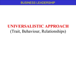 BUSINESS LEADERSHIP
UNIVERSALISTIC APPROACH
(Trait, Behaviour, Relationships)
 