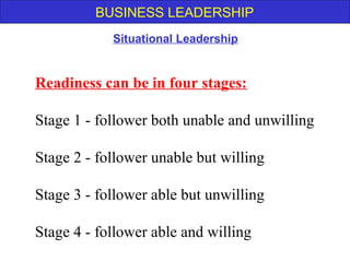 BUSINESS LEADERSHIP
Readiness can be in four stages:
Stage 1 - follower both unable and unwilling
Stage 2 - follower unable but willing
Stage 3 - follower able but unwilling
Stage 4 - follower able and willing
Situational Leadership
 