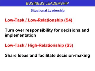 BUSINESS LEADERSHIP
Low-Task / Low-Relationship (S4)
Turn over responsibility for decisions and
implementation
Low-Task / High-Relationship (S3)
Share Ideas and facilitate decision-making
Situational Leadership
 