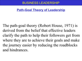 BUSINESS LEADERSHIP
The path-goal theory (Robert House, 1971) is
derived from the belief that effective leaders
clarify the path to help their followers get from
where they are to achieve their goals and make
the journey easier by reducing the roadblocks
and hindrances.
Path-Goal Theory of Leadership
 
