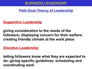 BUSINESS LEADERSHIP
Supportive Leadership
giving consideration to the needs of the
followers; displaying concern for their welfare;
creating friendly climate at the work place
Directive Leadership
letting followers know what they are expected to
do; giving specific guidelines; scheduling and
coordinating work
Path-Goal Theory of Leadership
 