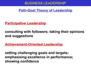BUSINESS LEADERSHIP
Participative Leadership
consulting with followers; taking their opinions
and suggestions
Achievement-Oriented Leadership
setting challenging goals and targets;
emphasising excellence in performance;
showing confidence
Path-Goal Theory of Leadership
 