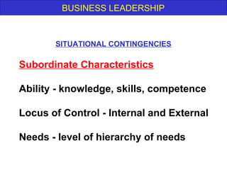 BUSINESS LEADERSHIP
Subordinate Characteristics
Ability - knowledge, skills, competence
Locus of Control - Internal and External
Needs - level of hierarchy of needs
SITUATIONAL CONTINGENCIES
 