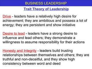 BUSINESS LEADERSHIP
Drive - leaders have a relatively high desire for
achievement; they are ambitious and possess a lot of
energy; they are persistent and show initiative
Desire to lead - leaders have a strong desire to
influence and lead others; they demonstrate a
willingness to assume responsibility for their actions
Honesty and Integrity - leaders build trusting
relationships between themselves and others; they are
truthful and non-deceitful, and they show high
consistency between word and deed
Trait Theory of Leadership
 