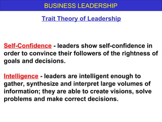 BUSINESS LEADERSHIP
Self-Confidence - leaders show self-confidence in
order to convince their followers of the rightness of
goals and decisions.
Intelligence - leaders are intelligent enough to
gather, synthesize and interpret large volumes of
information; they are able to create visions, solve
problems and make correct decisions.
Trait Theory of Leadership
 