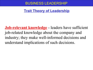 BUSINESS LEADERSHIP
Job-relevant knowledge - leaders have sufficient
job-related knowledge about the company and
industry; they make well-informed decisions and
understand implications of such decisions.
Trait Theory of Leadership
 
