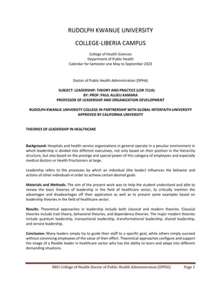 RKU College of Health-Doctor of Public Health Administration (DPHA) Page 1
RUDOLPH KWANUE UNIVERSITY
COLLEGE-LIBERIA CAMPUS
College of Health Sciences
Department of Public Health
Calendar for Semester one May to September 2023
Doctor of Public Health Administration (DPHA)
SUBJECT: LEADERSHIP: THEORY AND PRACTICE (LDR 711A)
BY: PROF: PAUL ALLIEU KAMARA
PROFESSOR OF LEADERSHIP AND ORGANIZATION DEVELOPMENT
RUDOLPH KWANUE UNIVERSITY COLLEGE IN PARTNERSHIP WITH GLOBAL INTERFAITH UNIVERSITY
APPROVED BY CALIFORNIA UNIVERSITY
THEORIES OF LEADERSHIP IN HEALTHCARE
Background: Hospitals and health service organizations in general operate in a peculiar environment in
which leadership is divided into different executives, not only based on their position in the hierarchy
structure, but also based on the prestige and special power of this category of employees and especially
medical doctors or Health Practioniars at large.
Leadership refers to the processes by which an individual (the leader) influences the behavior and
actions of other individuals in order to achieve certain desired goals
Materials and Methods: The aim of the present work was to help the student understand and able to
review the basic theories of leadership in the field of healthcare sector, to critically mention the
advantages and disadvantages off their application as well as to present some examples based on
leadership theories in the field of healthcare sector.
Results: Theoretical approaches in leadership include both classical and modern theories. Classical
theories include trait theory, behavioral theories, and dependency theories. The major modern theories
include quantum leadership, transactional leadership, transformational leadership, shared leadership,
and service leadership.
Conclusion: Many leaders simply try to guide their staff to a specific goal, while others simply succeed
without convincing employees of the value of their effort. Theoretical approaches configure and support
the image of a flexible leader in healthcare sector who has the ability to learn and adapt into different
demanding situations.
 