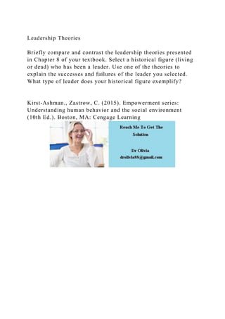 Leadership Theories
Briefly compare and contrast the leadership theories presented
in Chapter 8 of your textbook. Select a historical figure (living
or dead) who has been a leader. Use one of the theories to
explain the successes and failures of the leader you selected.
What type of leader does your historical figure exemplify?
Kirst-Ashman., Zastrow, C. (2015). Empowerment series:
Understanding human behavior and the social environment
(10th Ed.). Boston, MA: Cengage Learning
 