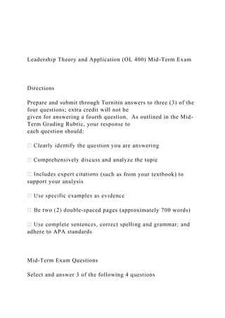 Leadership Theory and Application (OL 400) Mid-Term Exam
Directions
Prepare and submit through Turnitin answers to three (3) of the
four questions; extra credit will not be
given for answering a fourth question. As outlined in the Mid-
Term Grading Rubric, your response to
each question should:
(such as from your textbook) to
support your analysis
-spaced pages (approximately 700 words)
adhere to APA standards
Mid-Term Exam Questions
Select and answer 3 of the following 4 questions
 