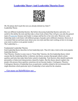 Leadership Theory And Leadership Theories Essay
Oh, Ilie please don't touch this text you already deleted my links!!!
Leadership Theory
Here are different leadership theories. But before discussing leadership theories and styles, it is
useful to first define the term and then take a closer look at them.They will give you only the general
types of leadership because each leader is unique and has his or her own style. Moreover, some
leadership styles work better with different groups of people and in different situations. However, it
is essential find out and learn more about your own style and then start working on how to leverage
your style to achieve even greater results.1
The Leadership is.....
Fundamental Leadership Theories
Each leadership theory describes its best leadership style. Thus let's take a look on the most popular
leadership theories:
Trait Theories: Similar in some ways to "Great Man" theories, the first leadership theory which
assume that the leadership ability is inherent, trait theory assumes that people inherit certain
qualities and traits that make them better suited to leadership. Trait theories often identify particular
personality or behavioral characteristics shared by leaders. But this theory doesn't explain why
people who possess those qualities sometimes do not become leaders. Contingency Theories:
Contingency theories of leadership focus on particular variables related to the environment that
might determine which particular style of leadership is best suited for the situation.
... Get more on HelpWriting.net ...
 