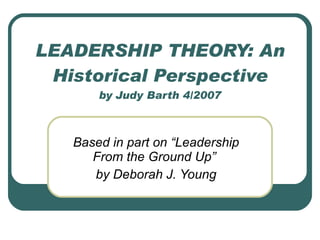 LEADERSHIP THEORY: An Historical Perspective by Judy Barth 4/2007 Based in part on “Leadership From the Ground Up”  by Deborah J. Young 