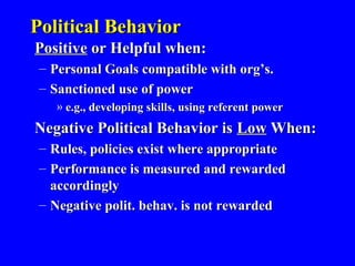 Political BehaviorPolitical Behavior
PositivePositive or Helpful when:or Helpful when:
– Personal Goals compatible with org’s.Personal Goals compatible with org’s.
– Sanctioned use of powerSanctioned use of power
» e.g., developing skills, using referent powere.g., developing skills, using referent power
Negative Political Behavior isNegative Political Behavior is LowLow When:When:
– Rules, policies exist where appropriateRules, policies exist where appropriate
– Performance is measured and rewardedPerformance is measured and rewarded
accordinglyaccordingly
– Negative polit. behav. is not rewardedNegative polit. behav. is not rewarded
 