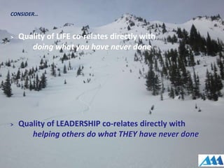 CONSIDER…
> Quality of LIFE co-relates directly with
doing what you have never done
> Quality of LEADERSHIP co-relates directly with
helping others do what THEY have never done
 