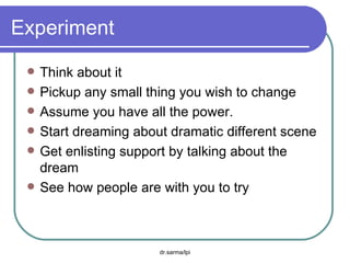 Experiment  Think about it Pickup any small thing you wish to change Assume you have all the power. Start dreaming about dramatic different scene Get enlisting support by talking about the dream See how people are with you to try 