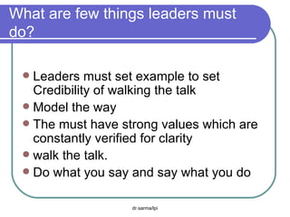 What are few things leaders must do? Leaders must set example to set  Credibility of walking the talk Model the way The must have strong values which are constantly verified for clarity walk the talk. Do what you say and say what you do 