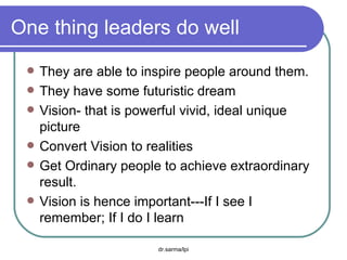 One thing leaders do well They are able to inspire people around them. They have some futuristic dream Vision- that is powerful vivid, ideal unique picture Convert Vision to realities Get Ordinary people to achieve extraordinary result. Vision is hence important---If I see I remember; If I do I learn 