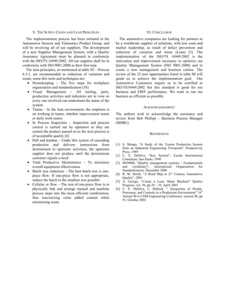 V. THE SUPPLY CHAIN AND LEAN PRINCIPLES                                       VI. CONCLUSION
  The implementation process has been initiated in the          The automotive companies are looking for partners to
Automotive Sensors and Telematics Product Group, and          be a worldwide supplier of solutions, with low costs and
will be involving all of our suppliers. The development       market leadership, as result of defect prevention and
of a new Supplier Management System, with a Quality           reduction of variation and waste (Lean) [5]. The
Assurance Agreement must be planned in conformity             implementation of the ISO/TS 16949:2002 is the
with the ISO/TS 16949:2002. All our supplies shall be in      innovation and improvement necessary to optimize our
conformity with ISO 9001:2000 as their first step.            Quality Management System (ISO 9001:2000) and to
  The lean principles, as mentioned at table III – Process    create a new management and business culture. The
6.3.1, are recommended as reduction of variation and          review of the 22 new opportunities listed in table III will
waste, some this tools and techniques are:                    guide us to achieve the implementation goal. Our
   • Housekeeping – The five steps for workplace              Automotive Customers require us to be certified to
       organization and standardization (5S)                  ISO/TS16949:2002 but this standard is good for our
   • Visual Management – All tooling, parts,                  business and EBIT performance. We want to run our
       production activities and indicators are in view so    business as efficient as possible.
       every one involved can understand the status of the
       system
                                                                                 ACKNOWLEDGEMENT
   • Teams – In the lean environment, the emphasis is
       on working in teams, whether improvement teams         The authors wish to acknowledge the assistance and
       or daily work teams                                    review from Bob Phillips – Business Process Manager
   • In Process Inspection – Inspection and process           (MSBU).
       control is carried out by operators so they are
       certain the product passed on to the next process is
                                                                                      REFERENCES
       of acceptable quality [6]
   • Pull and kanban – Under this system of cascading
       production and delivery instructions from              [1] S. Shingo, "A Study of the Toyota Production System
       downstream to upstream activities, the upstream            from an Industrial Engineering Viewpoint", Productivity
                                                                  Press, 1989
       supplier does not produce until the downstream         [2] C. E. DaSilva, “Key System”, Escala International
       customer signals a need                                    Consultant, Sao Paulo, 1998
   • Total Productive Maintenance – To maximize               [3] ISO9000, “Quality management systems – Fundamentals
       overall equipment effectiveness                            and vocabulary”, International Organization for
   • Batch size reduction – The best batch size is one-           Standardization, December 2000
                                                                                                       st
                                                              [4] R. M. Smith, “A Road Map to 21 Century Automotive
       piece flow. If one-piece flow is not appropriate,
                                                                  Quality”, 2001
       reduce the batch to the smallest size possible         [5] A. George, “Create a Lean, Mean Machine” Quality
   • Cellular or flow – The aim of one-piece flow is to           Progress, vol. 36, pp 29 – 35, April 2003
       physically link and arrange manual and machine         [6] C. E. DaSilva, L. Halleck, “ Integration of People,
                                                                                                                          th
       process steps into the most efficient combination,         Processes, and Controls in a Production Environment” 16
       thus maximizing value added content while                  Annual M/A COM Engineering Conference, session M, pp
                                                                  91, October 2002
       minimizing waste
 