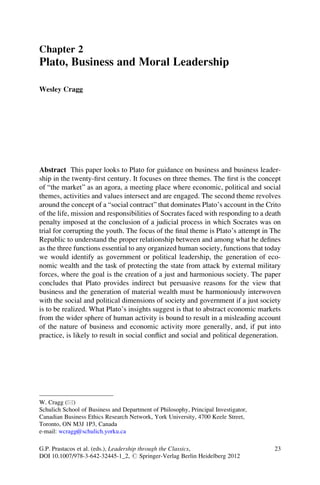 Chapter 2
Plato, Business and Moral Leadership

Wesley Cragg




Abstract This paper looks to Plato for guidance on business and business leader-
ship in the twenty-ﬁrst century. It focuses on three themes. The ﬁrst is the concept
of “the market” as an agora, a meeting place where economic, political and social
themes, activities and values intersect and are engaged. The second theme revolves
around the concept of a “social contract” that dominates Plato’s account in the Crito
of the life, mission and responsibilities of Socrates faced with responding to a death
penalty imposed at the conclusion of a judicial process in which Socrates was on
trial for corrupting the youth. The focus of the ﬁnal theme is Plato’s attempt in The
Republic to understand the proper relationship between and among what he deﬁnes
as the three functions essential to any organized human society, functions that today
we would identify as government or political leadership, the generation of eco-
nomic wealth and the task of protecting the state from attack by external military
forces, where the goal is the creation of a just and harmonious society. The paper
concludes that Plato provides indirect but persuasive reasons for the view that
business and the generation of material wealth must be harmoniously interwoven
with the social and political dimensions of society and government if a just society
is to be realized. What Plato’s insights suggest is that to abstract economic markets
from the wider sphere of human activity is bound to result in a misleading account
of the nature of business and economic activity more generally, and, if put into
practice, is likely to result in social conﬂict and social and political degeneration.




W. Cragg (*)
Schulich School of Business and Department of Philosophy, Principal Investigator,
Canadian Business Ethics Research Network, York University, 4700 Keele Street,
Toronto, ON M3J 1P3, Canada
e-mail: wcragg@schulich.yorku.ca

G.P. Prastacos et al. (eds.), Leadership through the Classics,                      23
DOI 10.1007/978-3-642-32445-1_2, # Springer-Verlag Berlin Heidelberg 2012
 
