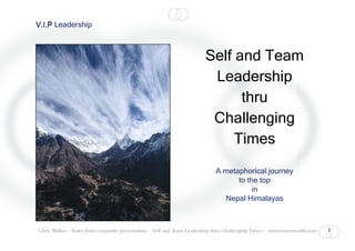 V.I.P Leadership



                                                                       Self and Team
                                                                        Leadership
                                                                             thru
                                                                        Challenging
                                                                            Times
                                                                            A metaphorical journey
                                                                                  to the top
                                                                                       in
                                                                              Nepal Himalayas



                                                                                                                           1
Chris Walker - Notes from corporate presentation - Self and Team Leadership thru Challenging Times - www.innerwealth.com
 