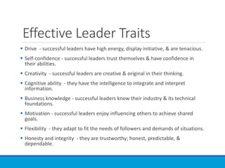 Effective Leader Traits
 Drive - successful leaders have high energy, display initiative, & are tenacious.
 Self-confidence - successful leaders trust themselves & have confidence in
their abilities.
 Creativity - successful leaders are creative & original in their thinking.
 Cognitive ability - they have the intelligence to integrate and interpret
information.
 Business knowledge - successful leaders know their industry & its technical
foundations.
 Motivation - successful leaders enjoy influencing others to achieve shared
goals.
 Flexibility - they adapt to fit the needs of followers and demands of situations.
 Honesty and integrity - they are trustworthy; honest, predictable, &
dependable.
 