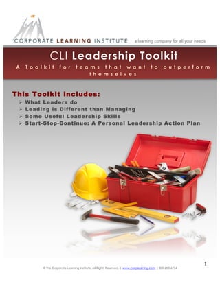  

CLI Leadership Toolkit

	
  

	
  
	
  
	
  
A T o o l k i t f o r t e a m s t h a t w a n t t o o u t p e r f o r m
	
  
t h e m s e l v e s
	
  
	
  
	
  
This Toolkit includes: 	
  	
  
	
  
 What Leaders do
 Leading is Different than 	
  Managing
	
  
 Some Useful Leadership Skills
	
  
	
  
 Start-Stop-Continue: A Personal Leadership Action Plan
	
  
	
  
	
  
	
  

© The Corporate Learning Institute, All Rights Reserved, | www.corplearning.com | 800-203-6734

	
  

1	
  
	
  
	
  

 