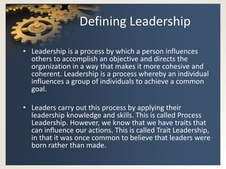 Defining Leadership

• Leadership is a process by which a person influences
  others to accomplish an objective and directs the
  organization in a way that makes it more cohesive and
  coherent. Leadership is a process whereby an individual
  influences a group of individuals to achieve a common
  goal.

• Leaders carry out this process by applying their
  leadership knowledge and skills. This is called Process
  Leadership. However, we know that we have traits that
  can influence our actions. This is called Trait Leadership,
  in that it was once common to believe that leaders were
  born rather than made.
 
