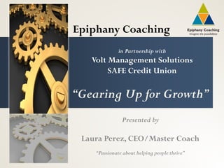 Epiphany Coaching
              in Partnership with
   Volt Management Solutions
        SAFE Credit Union

“Gearing Up for Growth”
               Presented by

 Laura Perez, CEO/Master Coach
    “Passionate about helping people thrive”
 
