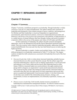 Chapter-by-Chapter Notes and Teaching Suggestions
Copyright  2003 by Joan V. Gallos and Jossey-Bass/A Wiley Company, 989 Market St., San Francisco,
CA 94103
All rights reserved. No parts of this publication may be reproduced, stored in a retrieval system, or
transmitted, in any form or by any means, electronic, mechanical, photocopying, recording, or otherwise,
without the prior written permission of the publisher.
- 1 -
CHAPTER 17. REFRAMING LEADERSHIP
CHAPTER 17 OVERVIEW
Chapter 17 Summary ___________________________________________________
Chapter 17 presents a multiframe perspective on leadership. Though leadership is widely
viewed as a cure-all, it is often misunderstood. The authors identify basic elements of
leadership and distinguish it from related concepts of power, authority, and management.
For Bolman and Deal, leadership is situational (dependent on organizational,
environmental, and/or historical context), relational (a relationship between leader and
followers), and distinct from position (not synonymous with authority or high position). It
is a subtle process of mutual influence that fuses thought, feeling, and action to produce
cooperative effort in the service of the purpose and values of both leader and followers.
In their exploration of leadership, the authors describe research and popular
approaches, such as the Managerial Grid and the Hersey/Blanchard situational leadership
model. They also examine issues related to leadership and gender, addressing whether
women lead differently from men and why they have had limited success in achieving the
highest positions.
Because leadership is complex, leaders need multiple frames. Each frame offers a
different perspective on leadership, summarized in Table 17.3 of the text. The chapter
explores in depth the skills and processes associated with leadership from each of the four
perspectives.
Structural leadership. Little is written about structural leadership, probably because
structural theorists are often cynical about the concept. But the authors argue that
structural leadership plays a decisive role in shaping organizations. It can be powerful
and enduring, even if more subtle and less heroic than leadership based on other
frames. Effective structural leaders are social architects who apply analytical and
design skills to diagnose an organization’s needs and develop structural solutions.
They need not be petty tyrants who manage by detail and fiat. Structural leaders are
successful when they have the right answer for their organization and can get their
answer accepted and implemented. Good structural leaders: (1) do their homework;
(2) develop a new model of the relationship among structure, strategy, and
environment; (3) focus on implementation; (4) continually experiment, evaluate, and
adapt.
Human resource leadership. Until recently, human resource conceptions of
leadership have dominated the management literature. An effective human resource
 