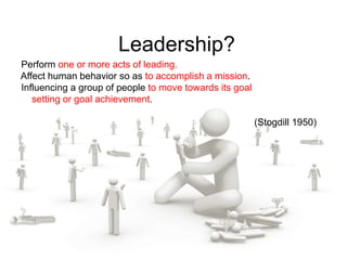 Leadership?
Perform one or more acts of leading.
Affect human behavior so as to accomplish a mission.
Influencing a group of people to move towards its goal
setting or goal achievement.
(Stogdill 1950)
 