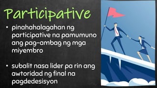 • pinahahalagahan ng
participative na pamumuno
ang pag-ambag ng mga
miyembro
• subalit nasa lider pa rin ang
awtoridad ng final na
pagdedesisyon
Participative
 