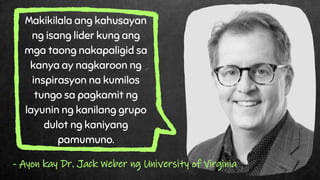 Makikilala ang kahusayan
ng isang lider kung ang
mga taong nakapaligid sa
kanya ay nagkaroon ng
inspirasyon na kumilos
tungo sa pagkamit ng
layunin ng kanilang grupo
dulot ng kaniyang
pamumuno.
- Ayon kay Dr. Jack Weber ng University of Virginia
 