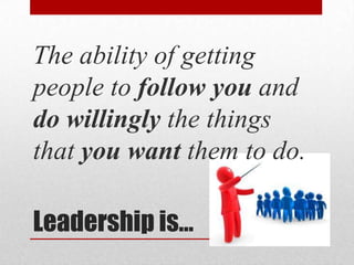 The ability of getting
people to follow you and
do willingly the things
that you want them to do.

Leadership is…
 