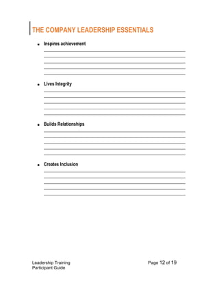 Leadership Training Page 12 of 19 
Participant Guide 
THE COMPANY LEADERSHIP ESSENTIALS 
■ Inspires achievement ______________________________________________________________ ______________________________________________________________ ______________________________________________________________ ______________________________________________________________ ______________________________________________________________ 
■ Lives Integrity ______________________________________________________________ ______________________________________________________________ ______________________________________________________________ ______________________________________________________________ ______________________________________________________________ 
■ Builds Relationships ______________________________________________________________ ______________________________________________________________ ______________________________________________________________ ______________________________________________________________ ______________________________________________________________ 
■ Creates Inclusion ______________________________________________________________ ______________________________________________________________ ______________________________________________________________ ______________________________________________________________ ______________________________________________________________ 
 
