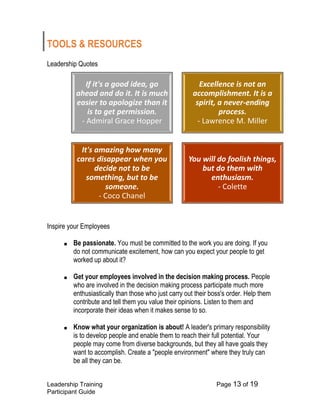 Leadership Training Page 13 of 19 
Participant Guide 
TOOLS & RESOURCES 
Leadership Quotes 
Inspire your Employees 
■ Be passionate. You must be committed to the work you are doing. If you do not communicate excitement, how can you expect your people to get worked up about it? 
■ Get your employees involved in the decision making process. People who are involved in the decision making process participate much more enthusiastically than those who just carry out their boss's order. Help them contribute and tell them you value their opinions. Listen to them and incorporate their ideas when it makes sense to so. 
■ Know what your organization is about! A leader's primary responsibility is to develop people and enable them to reach their full potential. Your people may come from diverse backgrounds, but they all have goals they want to accomplish. Create a "people environment" where they truly can be all they can be. 
If it's a good idea, go ahead and do it. It is much easier to apologize than it is to get permission. -Admiral Grace Hopper 
Excellence is not an accomplishment. It is a spirit, a never-ending process. -Lawrence M. Miller 
It's amazing how many cares disappear when you decide not to be something, but to be someone. -Coco Chanel 
You will do foolish things, but do them with enthusiasm. -Colette  