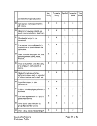 Leadership Training Page 17 of 19 
Participant Guide 
Very Strong 
Somewhat Strong 
Satisfied 
Somewhat Weak 
Very Weak 
candidate for an open job position. 
29. 
I provide new employees with on-the- job training. 
5 
4 
3 
2 
1 
30. 
I determine resources, material, and supply requirements for my department. 
5 
4 
3 
2 
1 
31. 
I developed a budget for my department. 
5 
4 
3 
2 
1 
32. 
I can respond to an employee who is upset with me or someone else in the organization. 
5 
4 
3 
2 
1 
33. 
I have counseled employees who have personal problems (family, health, financial). 
5 
4 
3 
2 
1 
34. 
I react to situations in which the quality of an employee's work goes into a decline. 
5 
4 
3 
2 
1 
35. 
I deal with employees who have performance issues, such as suspected of substance abuse or chronically late. 
5 
4 
3 
2 
1 
36. 
I reward employees for good performances. 
5 
4 
3 
2 
1 
37. 
I conduct formal employee performance appraisals. 
5 
4 
3 
2 
1 
38. 
I can make a presentation to a group of peers and/or seniors. 
5 
4 
3 
2 
1 
39. 
I write reports to be distributed to a group of peers and/or seniors. 
5 
4 
3 
2 
1 
40. 
I have a deep-rooted understanding of 
5 
4 
3 
2 
1  