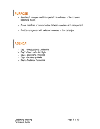 Leadership Training Page 1 of 19 
Participant Guide 
PURPOSE 
● Assist each manager meet the expectations and needs of the company leadership model. 
● Create clear lines of communication between associates and management. 
● Provide management with tools and resources to do a better job. 
AGENDA 
● Day 1 - Introduction to Leadership 
● Day 2 - Your Leadership Style 
● Day 3 - Leadership Principles 
● Day 4 - Leadership Model 
● Day 5 - Tools and Resources 
 