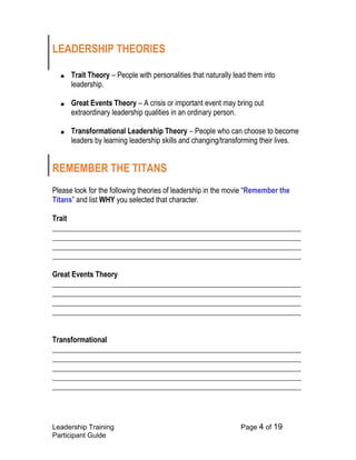 Leadership Training Page 4 of 19 
Participant Guide 
LEADERSHIP THEORIES 
■ Trait Theory – People with personalities that naturally lead them into leadership. 
■ Great Events Theory – A crisis or important event may bring out extraordinary leadership qualities in an ordinary person. 
■ Transformational Leadership Theory – People who can choose to become leaders by learning leadership skills and changing/transforming their lives. 
REMEMBER THE TITANS 
Please look for the following theories of leadership in the movie “Remember the Titans” and list WHY you selected that character. 
Trait 
___________________________________________________________________ ___________________________________________________________________ ___________________________________________________________________ ___________________________________________________________________ 
Great Events Theory ___________________________________________________________________ ___________________________________________________________________ ___________________________________________________________________ ___________________________________________________________________ 
Transformational ___________________________________________________________________ ___________________________________________________________________ ___________________________________________________________________ ___________________________________________________________________ ___________________________________________________________________ 
 
