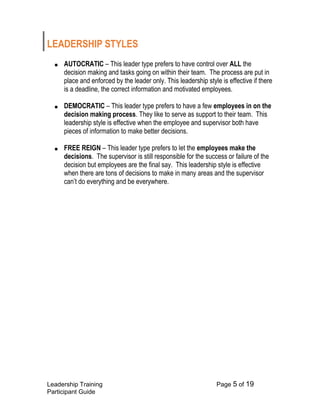Leadership Training Page 5 of 19 
Participant Guide 
LEADERSHIP STYLES 
■ AUTOCRATIC – This leader type prefers to have control over ALL the decision making and tasks going on within their team. The process are put in place and enforced by the leader only. This leadership style is effective if there is a deadline, the correct information and motivated employees. 
■ DEMOCRATIC – This leader type prefers to have a few employees in on the decision making process. They like to serve as support to their team. This leadership style is effective when the employee and supervisor both have pieces of information to make better decisions. 
■ FREE REIGN – This leader type prefers to let the employees make the decisions. The supervisor is still responsible for the success or failure of the decision but employees are the final say. This leadership style is effective when there are tons of decisions to make in many areas and the supervisor can’t do everything and be everywhere. 
 